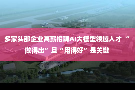 多家头部企业高薪招聘AI大模型领域人才 “做得出”且“用得好”是关键