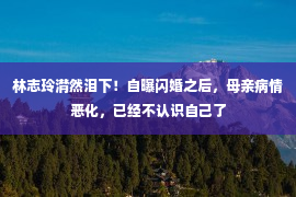 林志玲潸然泪下！自曝闪婚之后，母亲病情恶化，已经不认识自己了