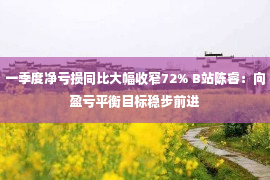 一季度净亏损同比大幅收窄72% B站陈睿：向盈亏平衡目标稳步前进