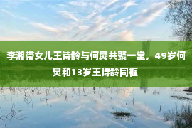 李湘带女儿王诗龄与何炅共聚一堂，49岁何炅和13岁王诗龄同框