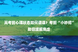 高考前心理状态如何调适？考前“小妙招”助你缓解焦虑