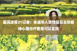 最高法答21记者：未成年人受性侵后主张精神心理治疗费用可以支持