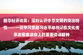 新华社评论员：深刻认识中华文明的突出特性——一论学习贯彻习近平总书记在文化传承发展座谈会上的重要讲话精神