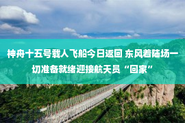 神舟十五号载人飞船今日返回 东风着陆场一切准备就绪迎接航天员“回家”