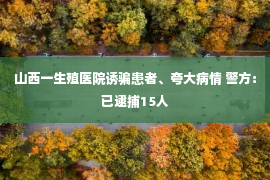 山西一生殖医院诱骗患者、夸大病情 警方：已逮捕15人