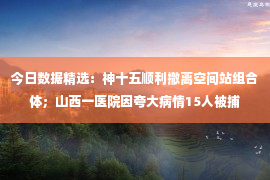 今日数据精选：神十五顺利撤离空间站组合体；山西一医院因夸大病情15人被捕