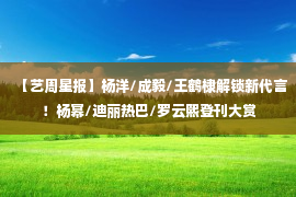 【艺周星报】杨洋/成毅/王鹤棣解锁新代言！杨幂/迪丽热巴/罗云熙登刊大赏