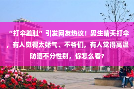 “打伞羞耻”引发网友热议！男生晴天打伞，有人觉得太娇气、不爷们，有人觉得高温防晒不分性别，你怎么看？