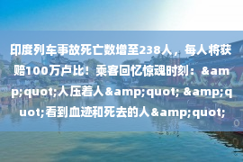 印度列车事故死亡数增至238人，每人将获赔100万卢比！乘客回忆惊魂时刻：&quot;人压着人&quot; &quot;看到血迹和死去的人&quot;