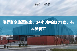 俄罗斯多地遭炮击，24小时内达179次，有人员伤亡