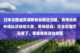 日本女团成员灌男粉丝喝洗洁精，看他去厕所呕吐还哈哈大笑，男粉回应：仅含在嘴巴没吞下，若身体有异会就医