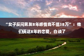 “女子反问男友8年感情竟不值38万”：他们俩这8年的恋爱，白谈了