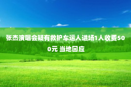 张杰演唱会疑有救护车运人进场1人收费500元 当地回应