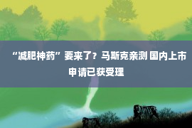 “减肥神药”要来了？马斯克亲测 国内上市申请已获受理