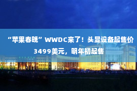 “苹果春晚”WWDC来了！头显设备起售价3499美元，明年初起售