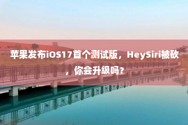 苹果发布iOS17首个测试版，HeySiri被砍，你会升级吗？