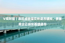 V观财报｜嘉凯城收深交所退市通知，多家房企已锁定面值退市