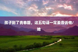 孩子到了青春期，这五句话一定要告诉他/她