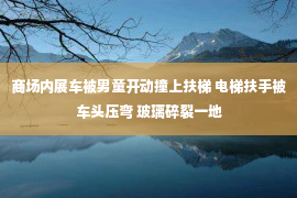 商场内展车被男童开动撞上扶梯 电梯扶手被车头压弯 玻璃碎裂一地