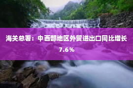 海关总署：中西部地区外贸进出口同比增长7.6%