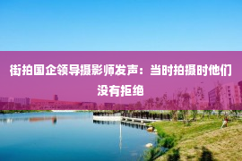 街拍国企领导摄影师发声：当时拍摄时他们没有拒绝