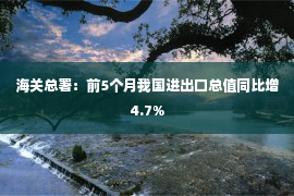 海关总署：前5个月我国进出口总值同比增4.7%