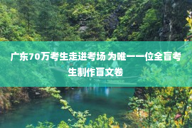 广东70万考生走进考场 为唯一一位全盲考生制作盲文卷