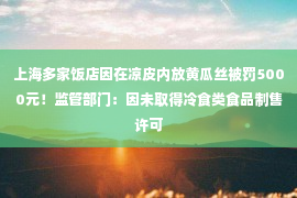 上海多家饭店因在凉皮内放黄瓜丝被罚5000元！监管部门：因未取得冷食类食品制售许可