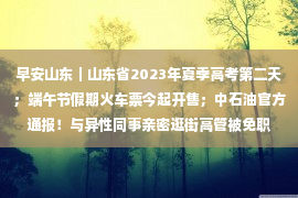 早安山东｜山东省2023年夏季高考第二天；端午节假期火车票今起开售；中石油官方通报！与异性同事亲密逛街高管被免职