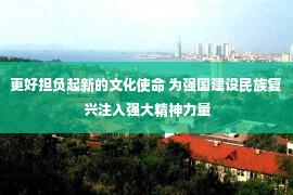 更好担负起新的文化使命 为强国建设民族复兴注入强大精神力量