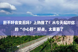 肝不好会变丑吗？上热搜了！从今天起对你的“小心肝”好点，太重要了