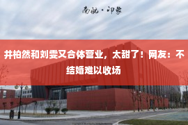 井柏然和刘雯又合体营业，太甜了！网友：不结婚难以收场