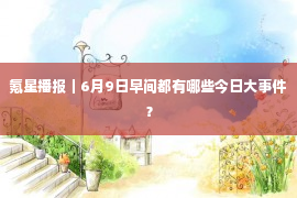 氪星播报｜6月9日早间都有哪些今日大事件？