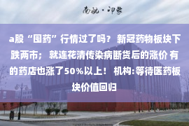 a股“囤药”行情过了吗？ 新冠药物板块下跌两市； 就连花清传染病断货后的涨价 有的药店也涨了50%以上！ 机构:等待医药板块价值回归