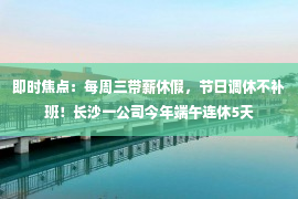 即时焦点：每周三带薪休假，节日调休不补班！长沙一公司今年端午连休5天