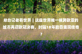 总台记者看世界丨这座世界唯一横跨欧亚的城市再迎欧冠决赛，时隔18年能否重现传奇？