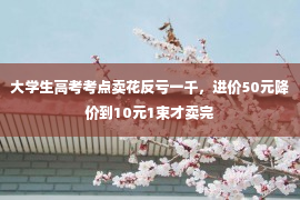 大学生高考考点卖花反亏一千，进价50元降价到10元1束才卖完