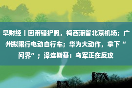 早财经丨因带错护照，梅西滞留北京机场；广州拟限行电动自行车；华为大动作，拿下“问界”；泽连斯基：乌军正在反攻