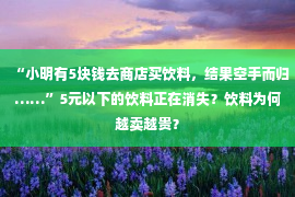 “小明有5块钱去商店买饮料，结果空手而归……”5元以下的饮料正在消失？饮料为何越卖越贵？