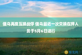 俄乌再度互换战俘 俄乌最近一次交换在押人员于5月6日进行