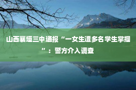 山西襄垣三中通报“一女生遭多名学生掌掴”：警方介入调查