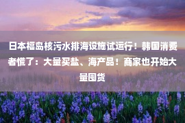 日本福岛核污水排海设施试运行！韩国消费者慌了：大量买盐、海产品！商家也开始大量囤货