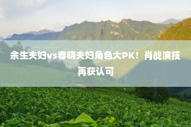 余生夫妇vs春晓夫妇角色大PK！肖战演技再获认可