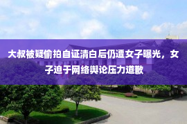 大叔被疑偷拍自证清白后仍遭女子曝光，女子迫于网络舆论压力道歉