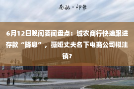 6月12日晚间要闻盘点：城农商行快速跟进存款“降息”，薇娅丈夫名下电商公司拟注销？