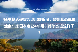 46岁林志玲宣告退出娱乐圈，婚姻状态再成焦点：嫁日本老公4年后，她怎么成这样了？