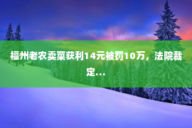 福州老农卖菜获利14元被罚10万，法院裁定…