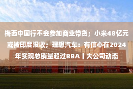 梅西中国行不会参加商业带货；小米48亿元或被印度没收；理想汽车：有信心在2024年实现总销量超过BBA丨大公司动态