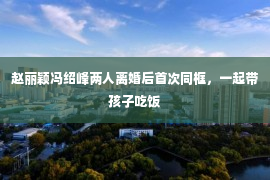 赵丽颖冯绍峰两人离婚后首次同框，一起带孩子吃饭