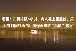 看懵！市民排队5小时，有人花上百差价，只为尝到网红面包！消保委暗访“插队”都买不到……